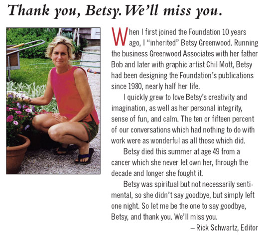 "When I first joined the RI Foundation 10 years ago, I "inherited" Betsy Greenwood. Running the business Greenwood Associates with her father Bob and later with graphic artist Chil Mott, Betsy had been designing the Foundation's publications since 1980, nearly half her life.
I quickly grew to love betsy's creativity and imagination, as well as her personal integrity, sense of fun, and calm. The ten or fifteen percent of our converstaions which had nothing to do with work were as wonderful as all those which did.
Betsy did this summer at age 49 form a cnacer which she never let own her, through the decade or longer she fought it.
Betsy was spiritual but not necessarily sentimental, so she didn't say goodbye, but simply left one night. So let me be the one to say goodbye, betsy, and thank you. We'll miss you." Rick Scwartz, Editor
